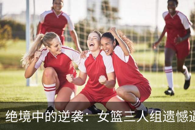 绝境中的逆袭：女篮三人组遗憾逼近，却被日本队淘汰